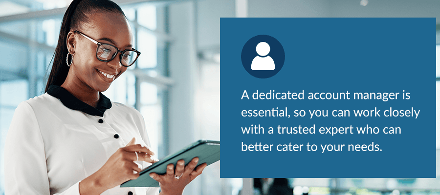 A dedicated account manager is essential, so you can work closely with a trusted expert who can better cater to your needs. 